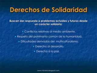 Derechos de Solidaridad Buscan dar respuesta a problemas actuales y futuros desde un carácter solidario:    Conflictos relativos al medio ambiente.    Respeto del patrimonio común de la humanidad.    Dificultades derivadas del  multiculturalismo.    Derecho al desarrollo.    Derecho a la paz. www.mbvera.blogspot.com 