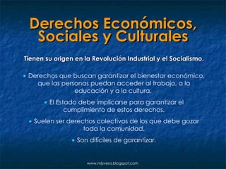 Derechos Económicos, Sociales y Culturales Tienen su origen en la Revolución Industrial y el Socialismo.    Derechos que buscan garantizar el bienestar económico, que las personas puedan acceder al trabajo, a la educación y a la cultura.      El Estado debe implicarse para garantizar el cumplimiento de estos derechos.    Suelen ser derechos colectivos de los que debe gozar toda la comunidad.    Son difíciles de garantizar. www.mbvera.blogspot.com 