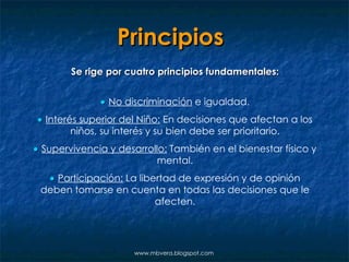 Principios   Se rige por cuatro principios fundamentales:    No discriminación  e igualdad.    Interés superior del Niño:  En decisiones que afectan a los niños, su interés y su bien debe ser prioritario.    Supervivencia y desarrollo:  También en el bienestar físico y mental.    Participación:  La libertad de expresión y de opinión deben tomarse en cuenta en todas las decisiones que le afecten. www.mbvera.blogspot.com 