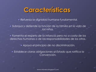 Características
      • Refuerza la dignidad humana fundamental.

• Subraya y defiende la función de la familia en la vida de
                         los niños.

• Fomenta el respeto de la infancia pero no a costa de los
derechos humanos o de las responsabilidades de los otros.

        • Apoya el principio de no discriminación.

 • Establece claras obligaciones al Estado que ratifica la
                      Convención.




                    www.mbvera.blogspot.com
 