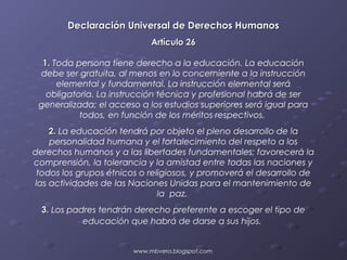 Declaración Universal de Derechos Humanos
                             Artículo 26

  1. Toda persona tiene derecho a la educación. La educación
 debe ser gratuita, al menos en lo concerniente a la instrucción
      elemental y fundamental. La instrucción elemental será
   obligatoria. La instrucción técnica y profesional habrá de ser
 generalizada; el acceso a los estudios superiores será igual para
           todos, en función de los méritos respectivos.
    2. La educación tendrá por objeto el pleno desarrollo de la
    personalidad humana y el fortalecimiento del respeto a los
derechos humanos y a las libertades fundamentales; favorecerá la
comprensión, la tolerancia y la amistad entre todas las naciones y
 todos los grupos étnicos o religiosos, y promoverá el desarrollo de
las actividades de las Naciones Unidas para el mantenimiento de
                               la paz.
  3. Los padres tendrán derecho preferente a escoger el tipo de
            educación que habrá de darse a sus hijos.


                        www.mbvera.blogspot.com
 