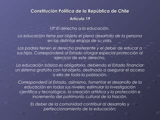 Constitución Política de la República de Chile
                            Artículo 19

                 10º El derecho a la educación.
 La educación tiene por objeto el pleno desarrollo de la persona
               en las distintas etapas de su vida.
Los padres tienen el derecho preferente y el deber de educar a
sus hijos. Corresponderá al Estado otorgar especial protección al
                    ejercicio de este derecho.
La educación básica es obligatoria, debiendo el Estado financiar
un sistema gratuito con tal objeto, destinado a asegurar el acceso
                    a ella de toda la población.
 Corresponderá al Estado, asimismo, fomentar el desarrollo de la
    educación en todos sus niveles; estimular la investigación
 científica y tecnológica, la creación artística y la protección e
         incremento del patrimonio cultural de la Nación.
       Es deber de la comunidad contribuir al desarrollo y
             perfeccionamiento de la educación;
 