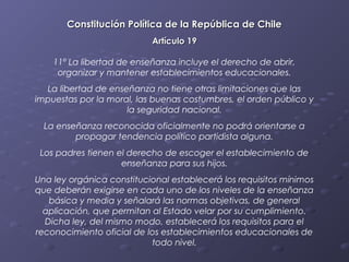 Constitución Política de la República de Chile
                           Artículo 19

    11º La libertad de enseñanza incluye el derecho de abrir,
     organizar y mantener establecimientos educacionales.
  La libertad de enseñanza no tiene otras limitaciones que las
impuestas por la moral, las buenas costumbres, el orden público y
                     la seguridad nacional.
  La enseñanza reconocida oficialmente no podrá orientarse a
         propagar tendencia político partidista alguna.
 Los padres tienen el derecho de escoger el establecimiento de
                    enseñanza para sus hijos.
Una ley orgánica constitucional establecerá los requisitos mínimos
que deberán exigirse en cada uno de los niveles de la enseñanza
   básica y media y señalará las normas objetivas, de general
  aplicación, que permitan al Estado velar por su cumplimiento.
  Dicha ley, del mismo modo, establecerá los requisitos para el
reconocimiento oficial de los establecimientos educacionales de
                           todo nivel.
 