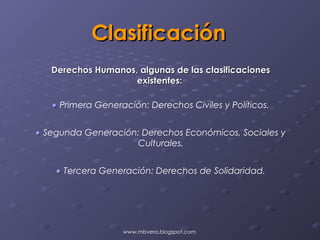 Clasificación
   Derechos Humanos, algunas de las clasificaciones
                    existentes:

   • Primera Generación: Derechos Civiles y Políticos.


• Segunda Generación: Derechos Económicos, Sociales y
                    Culturales.


    • Tercera Generación: Derechos de Solidaridad.




                   www.mbvera.blogspot.com
 