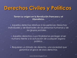 Derechos Civiles y Políticos
      Tienen su origen en la Revolución Francesa y el
                        Liberalismo.

   • Aquellos derechos relativos a las personas: Derechos
 individuales y de libertades de las personas humanas y de
                     los grupos sociales.

   • Aquellos derechos cuya finalidad es proteger al ser
    humano frente a la actuación de cualquier órgano
                        público.

  • Requieren un Estado de derecho, una sociedad que
          garantice el goce de esos derechos.

                     www.mbvera.blogspot.com
 