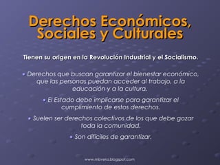 Derechos Económicos,
  Sociales y Culturales
Tienen su origen en la Revolución Industrial y el Socialismo.

• Derechos que buscan garantizar el bienestar económico,
    que las personas puedan acceder al trabajo, a la
                educación y a la cultura.
      • El Estado debe implicarse para garantizar el
              cumplimiento de estos derechos.
 • Suelen ser derechos colectivos de los que debe gozar
                   toda la comunidad.
                • Son difíciles de garantizar.


                     www.mbvera.blogspot.com
 