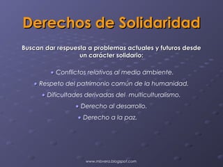 Derechos de Solidaridad
Buscan dar respuesta a problemas actuales y futuros desde
                  un carácter solidario:

         • Conflictos relativos al medio ambiente.
   • Respeto del patrimonio común de la humanidad.
      • Dificultades derivadas del multiculturalismo.
                 • Derecho al desarrollo.
                  • Derecho a la paz.




                    www.mbvera.blogspot.com
 