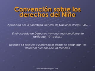 Convención sobre los
     derechos del Niño
Aprobada por la Asamblea General de Naciones Unidas 1989.


   Es el acuerdo de Derechos Humanos más ampliamente
                   ratificado (191 países).


 Describe 54 artículos y 2 protocolos donde se garantizan los
             derechos humanos de los menores.




                      www.mbvera.blogspot.com
 