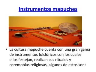 Instrumentos mapuches




• La cultura mapuche cuenta con una gran gama
  de instrumentos folclóricos con los cuales
  ellos festejan, realizan sus rituales y
  ceremonias religiosas, algunos de estos son:
 