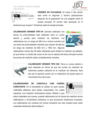 ING. ISRAEL RIVAS ALVAREZ
INDUSTRIAL
VERNIER EN PULGADAS: El índice 0 del vernier
esta entre la segunda y tercera graduaciones
después de la graduación de una pulgada sobre la
escala principal. El vernier esta graduado en 8
divisiones que ocupan 7 divisiones sobre la escala principal.

CALIBRADOR VERNIER TIPO M: Llamado calibrador con
barras de profundidades este calibrador tiene un cursor
abierto

y

puntas

para

medición

de

interiores.

Los

calibradores con un rango de 300 mm o menos cuentan con
una barra de profundidades mientras que carecen de ella los
de rango de medición de 600 mm y 1000 mm. Algunos
calibradores vernier tipo M están diseñados para facilitar la medición de peldaño,
ya que tienen un borde del cursor al ras con la cabeza del brazo principal cuando
las puntas de medición están completamente cerradas.

CALIBRADOR VERNIER TIPO CM: Tiene un cursos abierto y
esta diseñado en forma tal que las puntas de medición de
exteriores pueden utilizarse en la medición de interiores. Este
tipo por lo general cuanta con un dispositivo de ajuste opera el
movimiento fino del cursor.

CALIBRADORES

DE

CARATULA

CON

FUERZA

CONSTANTE: En la actualidad se utilizan en gran escala,
materiales plásticos para partes maquinadas, los cuales
requieren una medición dimensional exacta. Debido a que
estos materiales son suaves, pueden deformarse con la fuerza de medición de los
calibradores y micrómetros ordinarios, lo que provocaría mediciones inexactas.
Los calibradores con carátula con fuerza constante han sido creados para medir
materiales fácilmente deformables.5

 