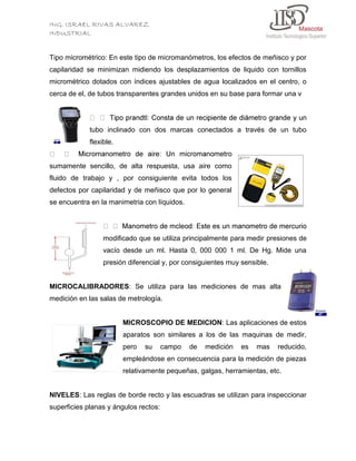 ING. ISRAEL RIVAS ALVAREZ
INDUSTRIAL

Tipo micrométrico: En este tipo de micromanómetros, los efectos de meñisco y por
capilaridad se minimizan midiendo los desplazamientos de liquido con tornillos
micrométrico dotados con índices ajustables de agua localizados en el centro, o
cerca de el, de tubos transparentes grandes unidos en su base para formar una v

tubo inclinado con dos marcas conectados a través de un tubo
flexible.

sumamente sencillo, de alta respuesta, usa aire como
fluido de trabajo y , por consiguiente evita todos los
defectos por capilaridad y de meñisco que por lo general
se encuentra en la manimetria con líquidos.

modificado que se utiliza principalmente para medir presiones de
vacío desde un ml. Hasta 0, 000 000 1 ml. De Hg. Mide una
presión diferencial y, por consiguientes muy sensible.

MICROCALIBRADORES: Se utiliza para las mediciones de mas alta
medición en las salas de metrología.

MICROSCOPIO DE MEDICION: Las aplicaciones de estos
aparatos son similares a los de las maquinas de medir,
pero

su

campo

de

medición

es

mas

reducido,

empleándose en consecuencia para la medición de piezas
relativamente pequeñas, galgas, herramientas, etc.

NIVELES: Las reglas de borde recto y las escuadras se utilizan para inspeccionar
superficies planas y ángulos rectos:

 