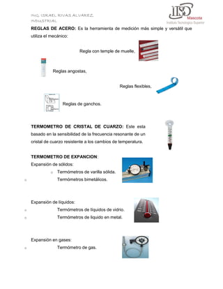 ING. ISRAEL RIVAS ALVAREZ
INDUSTRIAL
REGLAS DE ACERO: Es la herramienta de medición más simple y versátil que
utiliza el mecánico:

Regla con temple de muelle,

Reglas angostas,

Reglas flexibles,

Reglas de ganchos.

TERMOMETRO DE CRISTAL DE CUARZO: Este esta
basado en la sensibilidad de la frecuencia resonante de un
cristal de cuarzo resistente a los cambios de temperatura.

TERMOMETRO DE EXPANCION:
Expansión de sólidos:
o
o

Termómetros de varilla sólida.
Termómetros bimetálicos.

Expansión de líquidos:
o

Termómetros de líquidos de vidrio.

o

Termómetros de liquido en metal.

Expansión en gases:
o

Termómetro de gas.

 