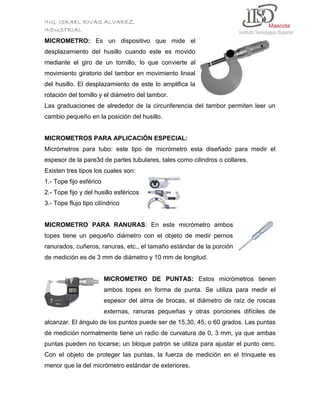 ING. ISRAEL RIVAS ALVAREZ
INDUSTRIAL
MICROMETRO: Es un dispositivo que mide el
desplazamiento del husillo cuando este es movido
mediante el giro de un tornillo, lo que convierte al
movimiento giratorio del tambor en movimiento lineal
del husillo. El desplazamiento de este lo amplifica la
rotación del tornillo y el diámetro del tambor.
Las graduaciones de alrededor de la circunferencia del tambor permiten leer un
cambio pequeño en la posición del husillo.

MICROMETROS PARA APLICACIÓN ESPECIAL:
Micrómetros para tubo: este tipo de micrómetro esta diseñado para medir el
espesor de la pare3d de partes tubulares, tales como cilindros o collares.
Existen tres tipos los cuales son:
1.- Tope fijo esférico
2.- Tope fijo y del husillo esféricos
3.- Tope flujo tipo cilíndrico

MICROMETRO PARA RANURAS: En este micrómetro ambos
topes tiene un pequeño diámetro con el objeto de medir pernos
ranurados, cuñeros, ranuras, etc., el tamaño estándar de la porción
de medición es de 3 mm de diámetro y 10 mm de longitud.

MICROMETRO DE PUNTAS: Estos micrómetros tienen
ambos topes en forma de punta. Se utiliza para medir el
espesor del alma de brocas, el diámetro de raíz de roscas
externas, ranuras pequeñas y otras porciones difíciles de
alcanzar. El ángulo de los puntos puede ser de 15,30, 45, o 60 grados. Las puntas
de medición normalmente tiene un radio de curvatura de 0, 3 mm, ya que ambas
puntas pueden no tocarse; un bloque patrón se utiliza para ajustar el punto cero.
Con el objeto de proteger las puntas, la fuerza de medición en el trinquete es
menor que la del micrómetro estándar de exteriores.

 