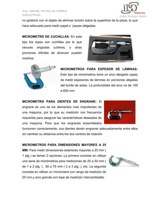 ING. ISRAEL RIVAS ALVAREZ
INDUSTRIAL
no giratorio con el objeto de eliminar torsión sobre la superficie de la pieza, lo que
hace adecuado para medir papel o `piezas delgadas.

MICROMETRO DE CUCHILLAS: En este
tipo los topes son cuchillas por lo que
ranuras

angostas

cuñeros,

y

otras

porciones difíciles de alcanzar pueden
medirse.

MICROMETROS PARA ESPESOR DE LÁMINAS:
Este tipo de micrómetros tiene un arco alargado capaz
de medir espesores de láminas en porciones alejadas
del borde de estas. La profundidad del arco va de 100
a 600 mm.

MICROMETRO PARA DIENTES DE ENGRANE: El
engrane es uno de los elementos mas importantes de
una maquina, por lo que su medición con frecuencia
requerida para asegurar las características deseadas de
una maquina. Para que los engranes ensamblados
funcionen correctamente, sus dientes devén engranar adecuadamente entre ellos
sin cambiar su distancia entre los dos centros de rotación.

MICROMETROS PARA DIMENSIONES MAYORES A 25
MM: Para medir dimensiones exteriores mayores a 25 mm (
1 plg ) se tienen 2 opciones. La primera consiste en utilizar
una serie de micrómetros para mediciones de 25 a 50 mm (
de 1 a 2 plg. ) , 50 a 75 mm ( 2 a 3 plg. ), etc. La segunda
consiste en utilizar un micrómetro con rango de medición de
25 mm y arco grande con tope de medición intercambiable.

 