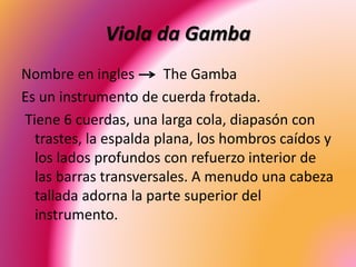 Viola da Gamba
Nombre en ingles The Gamba
Es un instrumento de cuerda frotada.
Tiene 6 cuerdas, una larga cola, diapasón con
trastes, la espalda plana, los hombros caídos y
los lados profundos con refuerzo interior de
las barras transversales. A menudo una cabeza
tallada adorna la parte superior del
instrumento.
 