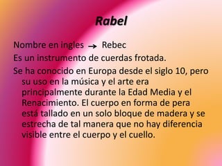 Rabel
Nombre en ingles Rebec
Es un instrumento de cuerdas frotada.
Se ha conocido en Europa desde el siglo 10, pero
su uso en la música y el arte era
principalmente durante la Edad Media y el
Renacimiento. El cuerpo en forma de pera
está tallado en un solo bloque de madera y se
estrecha de tal manera que no hay diferencia
visible entre el cuerpo y el cuello.
 
