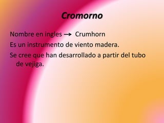 Cromorno
Nombre en ingles Crumhorn
Es un instrumento de viento madera.
Se cree que han desarrollado a partir del tubo
de vejiga.
 