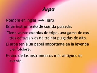 Arpa
Nombre en ingles Harp
Es un instrumento de cuerda pulsada.
Tiene veinte cuerdas de tripa, una gama de casi
tres octavas y es de treinta pulgadas de alto.
El arpa tenía un papel importante en la leyenda
y el folclore.
Es uno de los instrumentos más antiguos de
cuerda.
 