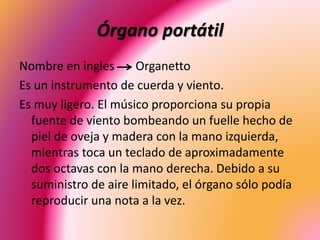 Órgano portátil
Nombre en ingles Organetto
Es un instrumento de cuerda y viento.
Es muy ligero. El músico proporciona su propia
fuente de viento bombeando un fuelle hecho de
piel de oveja y madera con la mano izquierda,
mientras toca un teclado de aproximadamente
dos octavas con la mano derecha. Debido a su
suministro de aire limitado, el órgano sólo podía
reproducir una nota a la vez.
 