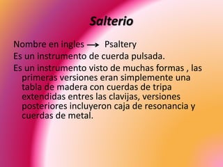 Salterio
Nombre en ingles Psaltery
Es un instrumento de cuerda pulsada.
Es un instrumento visto de muchas formas , las
primeras versiones eran simplemente una
tabla de madera con cuerdas de tripa
extendidas entres las clavijas, versiones
posteriores incluyeron caja de resonancia y
cuerdas de metal.
 