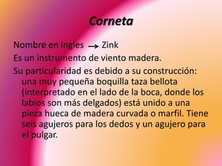 Corneta
Nombre en ingles Zink
Es un instrumento de viento madera.
Su particularidad es debido a su construcción:
una muy pequeña boquilla taza bellota
(interpretado en el lado de la boca, donde los
labios son más delgados) está unido a una
pieza hueca de madera curvada o marfil. Tiene
seis agujeros para los dedos y un agujero para
el pulgar.
 