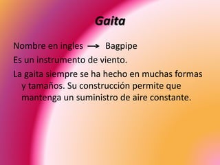 Gaita
Nombre en ingles Bagpipe
Es un instrumento de viento.
La gaita siempre se ha hecho en muchas formas
y tamaños. Su construcción permite que
mantenga un suministro de aire constante.
 