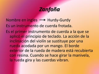 Zanfoña
Nombre en ingles Hurdy-Gurdy
Es un instrumento de cuerda frotada.
Es el primer instrumento de cuerda a la que se
aplicó el principio de teclado. La acción de la
inclinación del violín se sustituye por una
rueda acodada por un mango. El borde
exterior de la rueda de madera está recubierta
con resina. Cuando se hace girar la manivela,
la rueda gira y las cuerdas vibran.
 