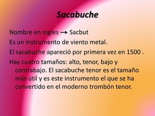 Sacabuche
Nombre en ingles Sacbut
Es un instrumento de viento metal.
El sacabuche apareció por primera vez en 1500 .
Hay cuatro tamaños: alto, tenor, bajo y
contrabajo. El sacabuche tenor es el tamaño
más útil y es este instrumento el que se ha
convertido en el moderno trombón tenor.
 