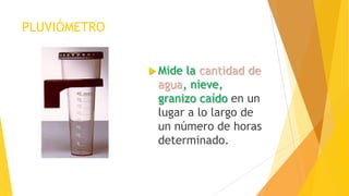 PLUVIÓMETRO
 Mide la cantidad de
agua, nieve,
granizo caído en un
lugar a lo largo de
un número de horas
determinado.
 