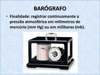 BARÓGRAFO
• Finalidade: registrar continuamente a
pressão atmosférica em milímetros de
mercúrio (mm Hg) ou em milibares (mb).
 