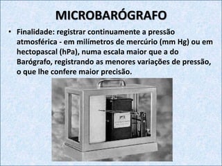 MICROBARÓGRAFO
• Finalidade: registrar continuamente a pressão
atmosférica - em milímetros de mercúrio (mm Hg) ou em
hectopascal (hPa), numa escala maior que a do
Barógrafo, registrando as menores variações de pressão,
o que lhe confere maior precisão.
 