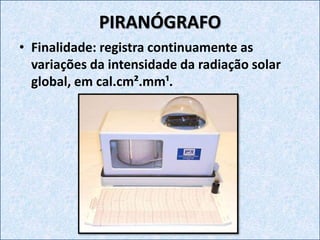 PIRANÓGRAFO
• Finalidade: registra continuamente as
variações da intensidade da radiação solar
global, em cal.cm².mm¹.
 