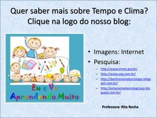 • Imagens: Internet
• Pesquisa:
– http://www.inmet.gov.br/
– http://www.soq.com.br/
– http://deolhonameteorologia.blogs
pot.com.br/
– http://estacaometeorologicacp.blo
gspot.com.br/
Quer saber mais sobre Tempo e Clima?
Clique na logo do nosso blog:
Professora: Rita Rocha
 