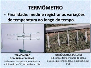 • Finalidade: medir e registrar as variações
de temperatura ao longo do tempo.
TERMÔMETRO
TERMÔMETROS DE SOLO:
Indicam as temperaturas do solo, a
diversas profundidades, em graus Celsius
(°C).
TERMÔMETRO
DE MÁXIMA E MÍNIMA:
Indicam as temperaturas máxima e
mínima do ar (°C), ocorridas no dia.
 