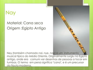 Nay
Material: Cana seca
Origem :Egipto Antigo




Ney (também chamado nai, nye, nay) é um instrumento
musical típico do Médio Oriente. Originalmente surgiu no Egipto
antigo, onde era comum ver desenhos de pessoas a tocar em
tumbas. O termo em persa significa "cana", e é um precursor
da flauta moderna.
 