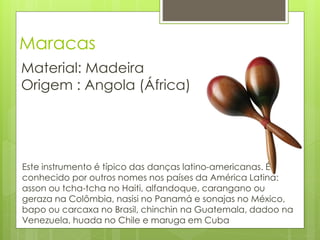 Maracas
Material: Madeira
Origem : Angola (África)




Este instrumento é típico das danças latino-americanas. É
conhecido por outros nomes nos países da América Latina:
asson ou tcha-tcha no Haiti, alfandoque, carangano ou
geraza na Colômbia, nasisi no Panamá e sonajas no México,
bapo ou carcaxa no Brasil, chinchin na Guatemala, dadoo na
Venezuela, huada no Chile e maruga em Cuba
 