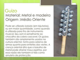Guizo
Material: Metal e madeira
Origem :Médio Oriente
Pode ser utilizado isolado (em bijutarias),
ou em maior quantidade, como quando
é utilizada para fins de instrumento
musical. Seu som é semelhante ao
chocalho da cobra cascavel. Os guizos
também são amplamente usados na
cultura oriental, tanto para adorno de
armas quanto para enfeites das vestes. A
crença oriental dita que o barulho de
metal pode afastar maus espíritos, por
essa razão ele também é tido como
amuleto de protecção.
 