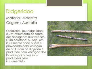 Didgeridoo
Material: Madeira
Origem : Austrália

O didjeridu (ou didgeridoo)
é um instrumento de sopro
dos aborígenes australianos.
É um aerofone, ou seja, um
instrumento onde o som é
provocado pela vibração
do ar. O som no didjeridu é
produzido pela vibração dos
lábios e por outros sons
produzidos pelo
instrumentista.
 