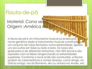 Flauta-de-pã
Material: Cana seca
Origem :América do Sul

A flauta de pã é um instrumento musical sul americano, e o
nome genérico dado a instrumentos musicais constituídos por
um conjunto de tubos fechados numa extremidade, ligados
uns aos outros em feixe ou lado a lado. Os tubos são
graduados e de diferentes tamanhos, não têm bocal e são
soprados com os lábios tangenciando as extremidades
superiores. Conforme o local onde são construídas, a flautas
podem ter características e nomes diversos, como siringe, na
Grécia antiga, nai da Romênia, siku ou antara nos Andes, etc.
 
