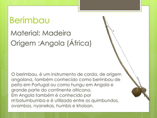 Berimbau
Material: Madeira
Origem :Angola (África)



O berimbau, é um instrumento de corda, de origem
angolana, também conhecido como berimbau de
peito em Portugal ou como hungu em Angola e
grande parte do continente africano.
Em Angola também é conhecido por
m'bolumbumba e é utilizado entre os quimbundos,
ovambos, nyanekas, humbis e khoisan.
 