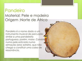 Pandeiro
Material: Pele e madeira
Origem :Norte de África


Pandeiro é o nome dado a um
instrumento musical de percussão
similar a uma pandeireta
portuguesa, porém, maior. Consiste
numa pele esticada numa
armação (aro) estreita, que não
chega a constituir uma caixa de
ressonância.
 