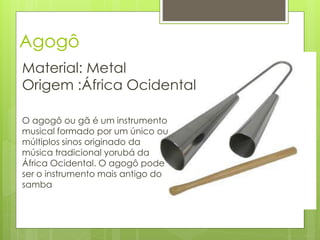 Agogô
Material: Metal
Origem :África Ocidental

O agogô ou gã é um instrumento
musical formado por um único ou
múltiplos sinos originado da
música tradicional yorubá da
África Ocidental. O agogô pode
ser o instrumento mais antigo do
samba
 