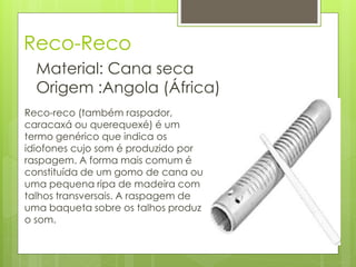 Reco-Reco
  Material: Cana seca
  Origem :Angola (África)
Reco-reco (também raspador,
caracaxá ou querequexé) é um
termo genérico que indica os
idiofones cujo som é produzido por
raspagem. A forma mais comum é
constituída de um gomo de cana ou
uma pequena ripa de madeira com
talhos transversais. A raspagem de
uma baqueta sobre os talhos produz
o som.
 