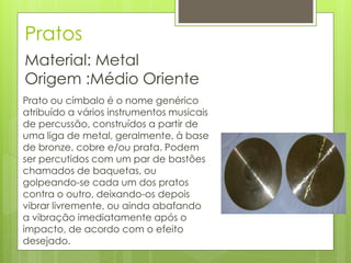 Pratos
Material: Metal
Origem :Médio Oriente
Prato ou címbalo é o nome genérico
atribuído a vários instrumentos musicais
de percussão, construídos a partir de
uma liga de metal, geralmente, à base
de bronze, cobre e/ou prata. Podem
ser percutidos com um par de bastões
chamados de baquetas, ou
golpeando-se cada um dos pratos
contra o outro, deixando-os depois
vibrar livremente, ou ainda abafando
a vibração imediatamente após o
impacto, de acordo com o efeito
desejado.
 