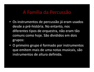 A Família da Percussão
• Os instrumentos de percussão já eram usados
desde a pré-história. No entanto, nos
diferentes tipos de orquestra, não eram tão
comuns como hoje. São divididos em dois
grupos:
• O primeiro grupo é formado por instrumentos
que emitem mais de uma notas musicais, são
instrumentos de altura definida.
 