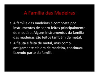 A Família das Madeiras
• A família das madeiras é composta por
instrumentos de sopro feitos principalmente
de madeira. Alguns instrumentos da família
das madeiras são feitos também de metal.
• A flauta é feita de metal, mas como
antigamente ela era de madeira, continuou
fazendo parte da família.
 