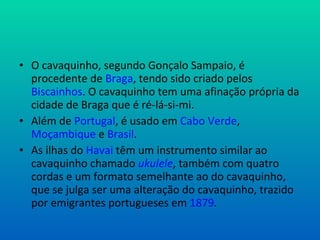 O cavaquinho, segundo Gonçalo Sampaio, é procedente de Braga , tendo sido criado pelos Biscainhos . O cavaquinho tem uma afinação própria da cidade de Braga que é ré-lá-si-mi. Além de Portugal , é usado em Cabo Verde , Moçambique e Brasil . As ilhas do Havai têm um instrumento similar ao cavaquinho chamado ukulele , também com quatro cordas e um formato semelhante ao do cavaquinho, que se julga ser uma alteração do cavaquinho, trazido por emigrantes portugueses em 1879 .
