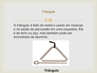 
Triângulo
O triângulo é feito de metal e usado em músicas
e na seção de percussão em uma orquestra. Ele
é de ferro ou aço, mas também pode ser
encontrado de alumínio.
Triângulo
 