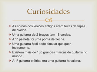 
 As cordas dos violões antigos eram feitas de tripas
de ovelha.
 Uma guitarra de 2 braços tem 18 cordas.
 A 1ª palheta foi uma ponta de flecha.
 Uma guitarra Midi pode simular qualquer
instrumento.
 Existem mais de 130 grandes marcas de guitarra no
mundo.
 A 1ª guitarra elétrica era uma guitarra havaiana.
Curiosidades
 