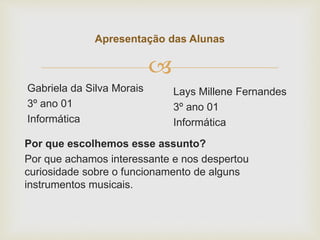 
Apresentação das Alunas
Gabriela da Silva Morais
3º ano 01
Informática
Lays Millene Fernandes
3º ano 01
Informática
Por que escolhemos esse assunto?
Por que achamos interessante e nos despertou
curiosidade sobre o funcionamento de alguns
instrumentos musicais.
 
